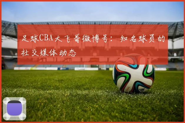 足球CBA大飞哥微博号:知名球员的社交媒体动态