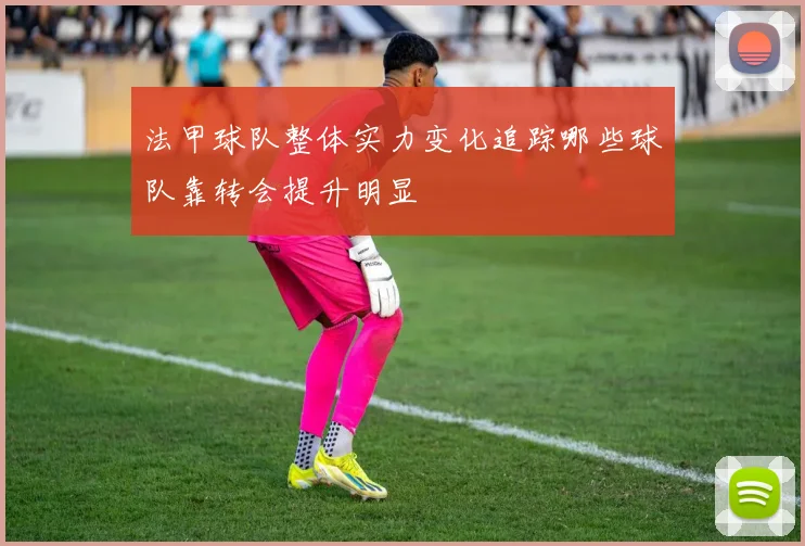 法甲球队整体实力变化追踪哪些球队靠转会提升明显